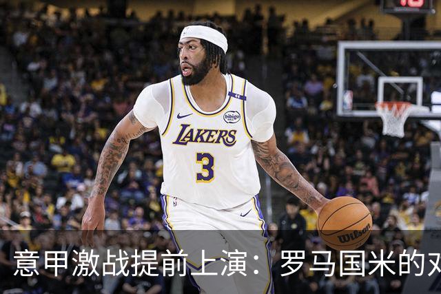 意甲激战提前上演：罗马国米的对决与米兰的背水一战