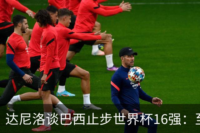 达尼洛谈巴西止步世界杯16强：至今难以平复，我们本可以走得更远